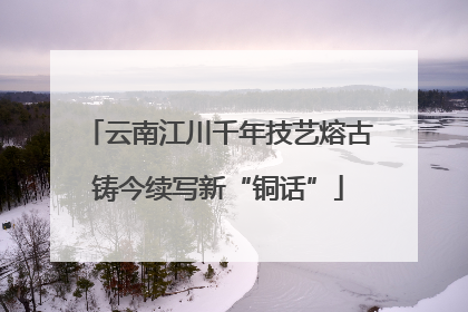 云南江川千年技艺熔古铸今续写新“铜话”