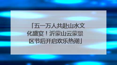 五一万人共赴山水文化盛宴！沂蒙山云蒙景区节后开启欢乐热潮