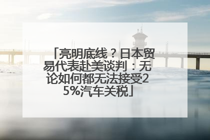 亮明底线？日本贸易代表赴美谈判：无论如何都无法接受25%汽车关税