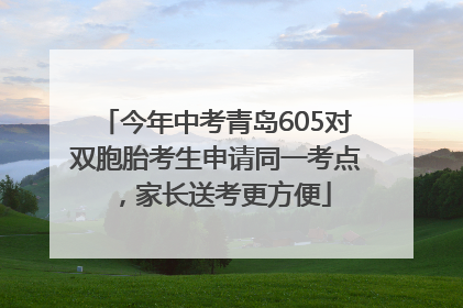 今年中考青岛605对双胞胎考生申请同一考点，家长送考更方便
