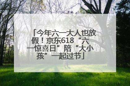 今年六一大人也放假！京东618“六一惊喜日”陪“大小孩”一起过节
