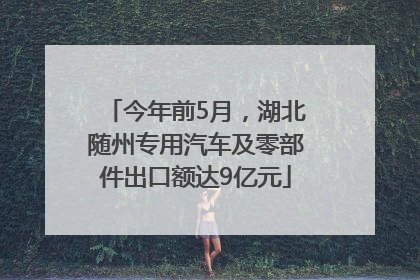 今年前5月，湖北随州专用汽车及零部件出口额达9亿元