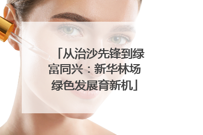 从治沙先锋到绿富同兴：新华林场绿色发展育新机