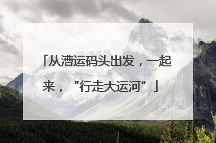 从漕运码头出发，一起来，“行走大运河”