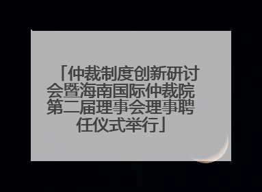 仲裁制度创新研讨会暨海南国际仲裁院第二届理事会理事聘任仪式举行