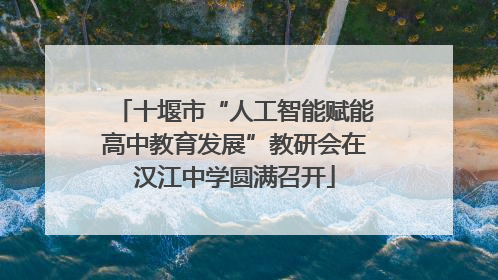 十堰市“人工智能赋能高中教育发展”教研会在汉江中学圆满召开