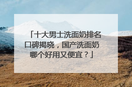 十大男士洗面奶排名口碑揭晓，国产洗面奶哪个好用又便宜？