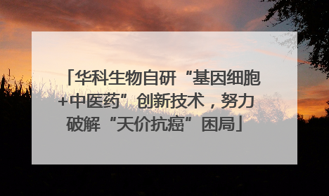 华科生物自研“基因细胞+中医药”创新技术，努力破解“天价抗癌”困局