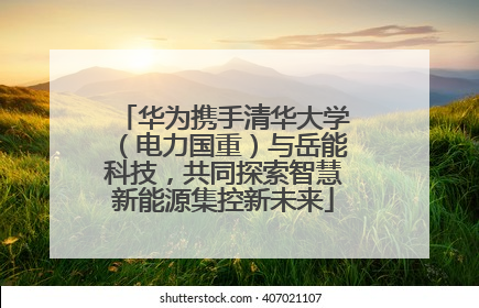华为携手清华大学（电力国重）与岳能科技，共同探索智慧新能源集控新未来