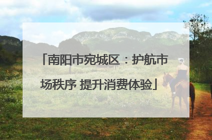 南阳市宛城区：护航市场秩序 提升消费体验