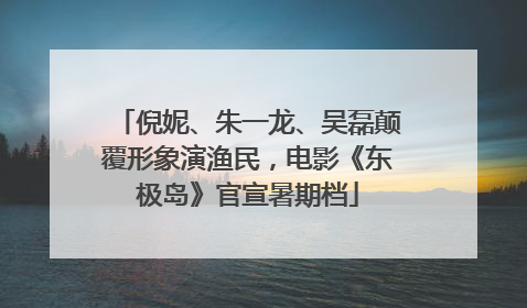 倪妮、朱一龙、吴磊颠覆形象演渔民，电影《东极岛》官宣暑期档