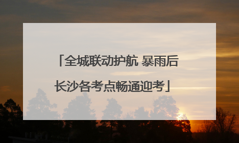 全城联动护航 暴雨后长沙各考点畅通迎考
