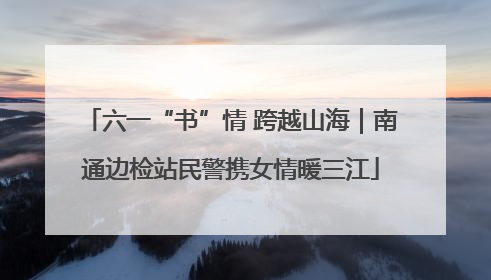 六一“书”情 跨越山海｜南通边检站民警携女情暖三江