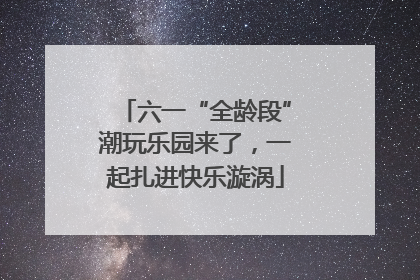 六一“全龄段”潮玩乐园来了，一起扎进快乐漩涡