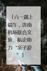 六一遇上端午，济南机场联合文旅、航企助力“亲子游”