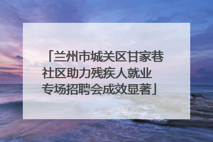 兰州市城关区甘家巷社区助力残疾人就业 专场招聘会成效显著
