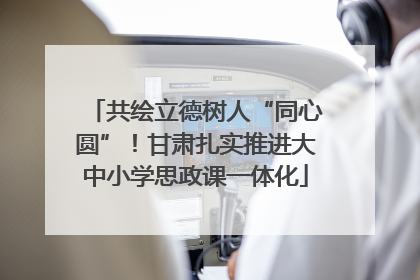 共绘立德树人“同心圆”！甘肃扎实推进大中小学思政课一体化