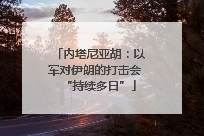 内塔尼亚胡：以军对伊朗的打击会“持续多日”