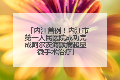内江首例！内江市第一人民医院成功完成阿尔茨海默病超显微手术治疗