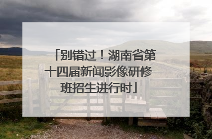 别错过！湖南省第十四届新闻影像研修班招生进行时