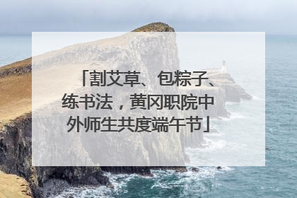 割艾草、包粽子、练书法，黄冈职院中外师生共度端午节