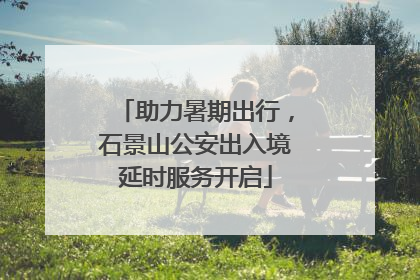 助力暑期出行，石景山公安出入境延时服务开启
