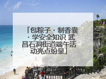 包粽子・制香囊・学安全知识 武昌石洞街道端午活动亮点纷呈