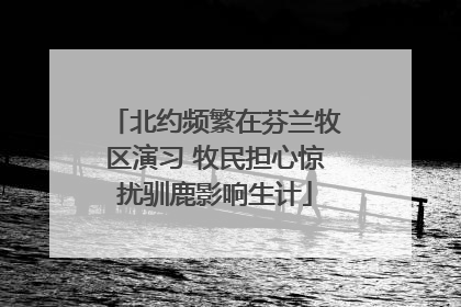 北约频繁在芬兰牧区演习 牧民担心惊扰驯鹿影响生计