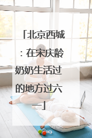 北京西城：在宋庆龄奶奶生活过的地方过六一
