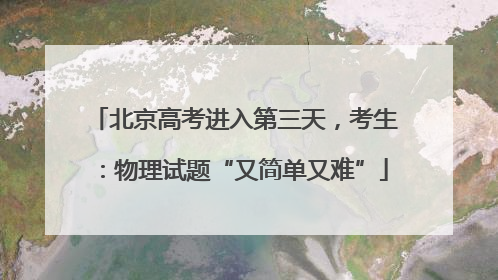 北京高考进入第三天，考生：物理试题“又简单又难”