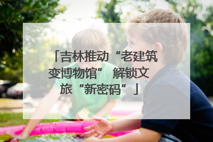 吉林推动“老建筑变博物馆” 解锁文旅“新密码”
