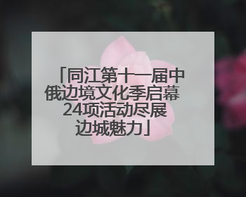 同江第十一届中俄边境文化季启幕 24项活动尽展边城魅力