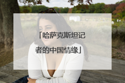 哈萨克斯坦记者的中国情缘