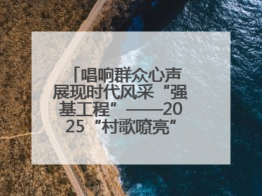 唱响群众心声 展现时代风采“强基工程”——2025“村歌嘹亮”主题活动启幕