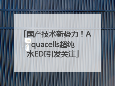 国产技术新势力！Aquacells超纯水EDI引发关注
