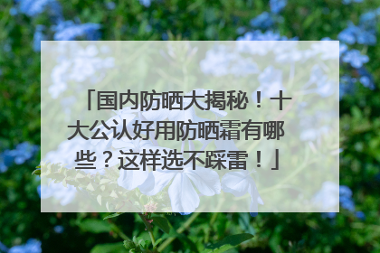 国内防晒大揭秘！十大公认好用防晒霜有哪些？这样选不踩雷！
