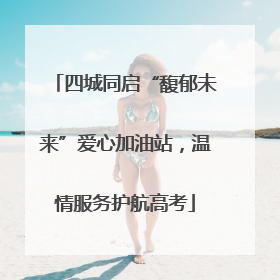 四城同启“馥郁未来”爱心加油站，温情服务护航高考