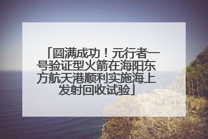 圆满成功！元行者一号验证型火箭在海阳东方航天港顺利实施海上发射回收试验
