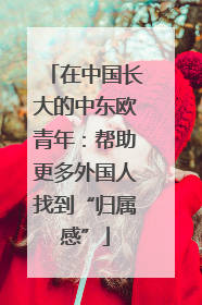 在中国长大的中东欧青年：帮助更多外国人找到“归属感”