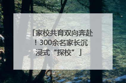 家校共育双向奔赴！300余名家长沉浸式“探校”