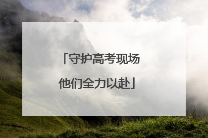 守护高考现场 他们全力以赴