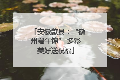 安徽歙县：“徽州端午锦” 多彩美好送祝福