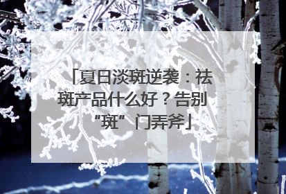 夏日淡斑逆袭：祛斑产品什么好？告别“斑”门弄斧