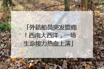 外籍船员突发腹痛！西南大西洋，一场生命接力热血上演