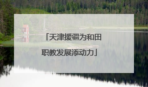 天津援疆为和田职教发展添动力
