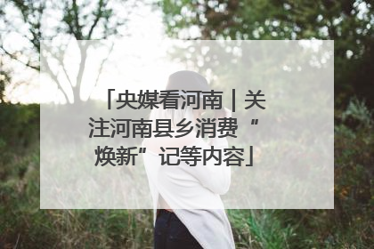 央媒看河南｜关注河南县乡消费“焕新”记等内容