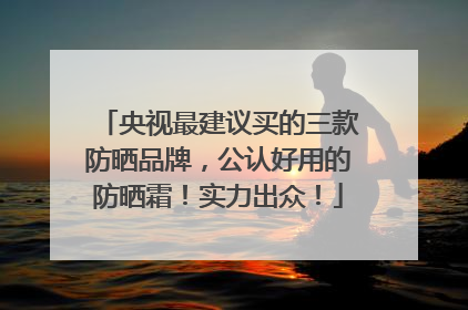 央视最建议买的三款防晒品牌，公认好用的防晒霜！实力出众！