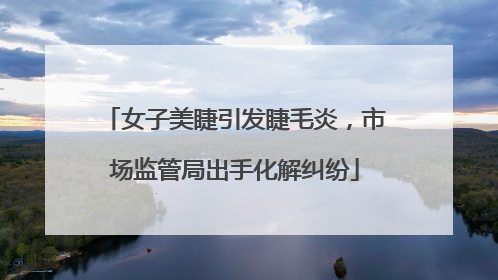 女子美睫引发睫毛炎，市场监管局出手化解纠纷