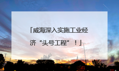 威海深入实施工业经济“头号工程”！