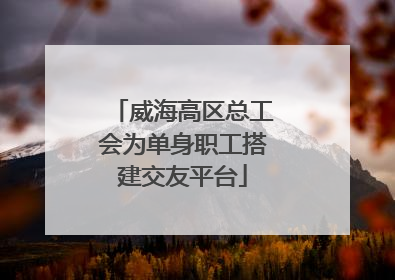 威海高区总工会为单身职工搭建交友平台